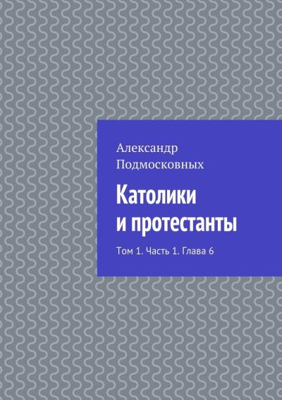 Книга Католики и протестанты. Том 1. Часть 1. Глава 6 (Александр Подмосковных)